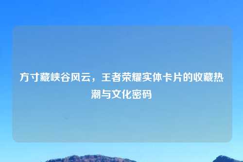 方寸藏峡谷风云，王者荣耀实体卡片的收藏热潮与文化密码