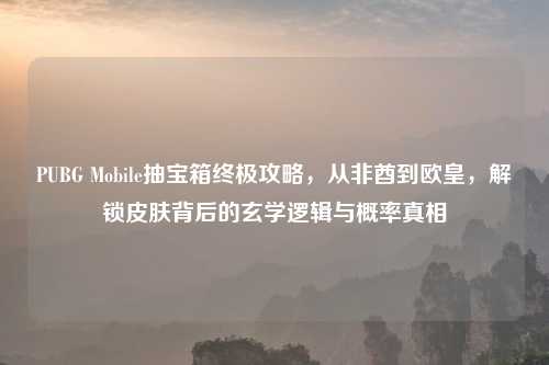 PUBG Mobile抽宝箱终极攻略，从非酋到欧皇，解锁皮肤背后的玄学逻辑与概率真相