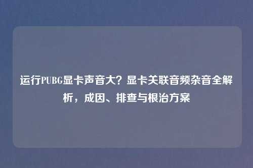 运行PUBG显卡声音大？显卡关联音频杂音全解析，成因、排查与根治方案
