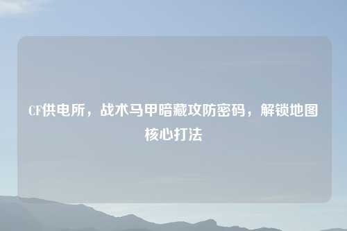 CF供电所，战术马甲暗藏攻防密码，解锁地图核心打法