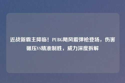 近战新霸主降临！PUBG飓风霰弹枪登场，伤害碾压VS精准制胜，威力深度拆解