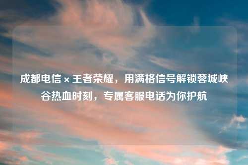 成都电信×王者荣耀，用满格信号解锁蓉城峡谷热血时刻，专属          为你护航