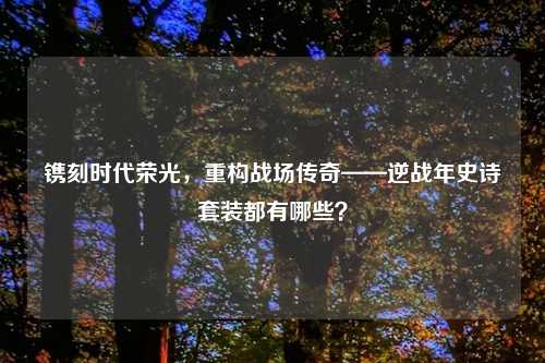 镌刻时代荣光，重构战场传奇——逆战年史诗套装都有哪些？