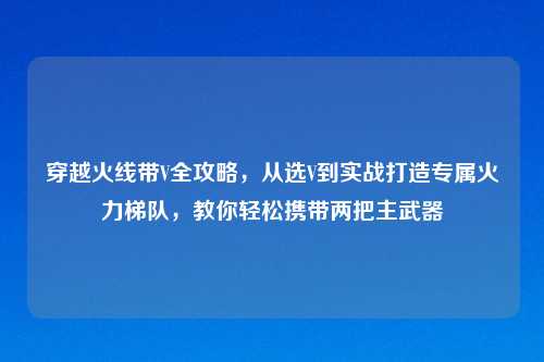 穿越火线带V全攻略，从选V到实战打造专属火力梯队，教你轻松携带两把主武器