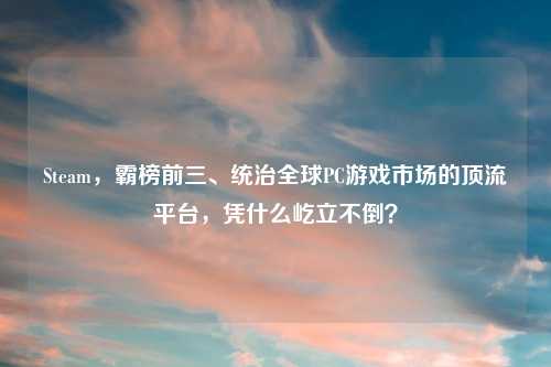 Steam，霸榜前三、统治全球PC游戏市场的顶流平台，凭什么屹立不倒？
