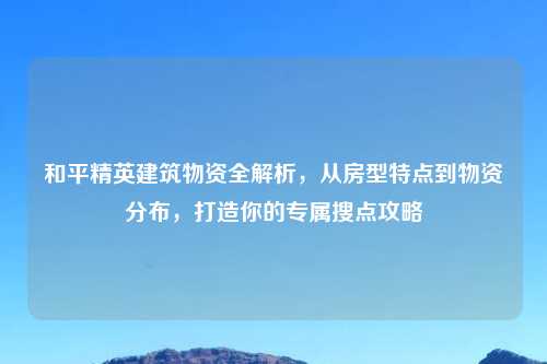 和平精英建筑物资全解析，从房型特点到物资分布，打造你的专属搜点攻略