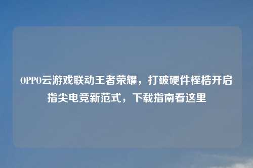 OPPO云游戏联动王者荣耀，打破硬件桎梏开启指尖电竞新范式，下载指南看这里