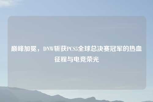 巅峰加冕，DNW斩获PCS5全球总决赛冠军的热血征程与电竞荣光