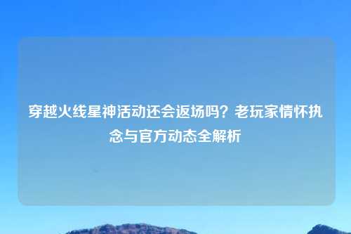 穿越火线星神活动还会返场吗？老玩家情怀执念与官方动态全解析