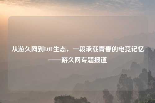 从游久网到LOL生态，一段承载青春的电竞记忆——游久网专题报道