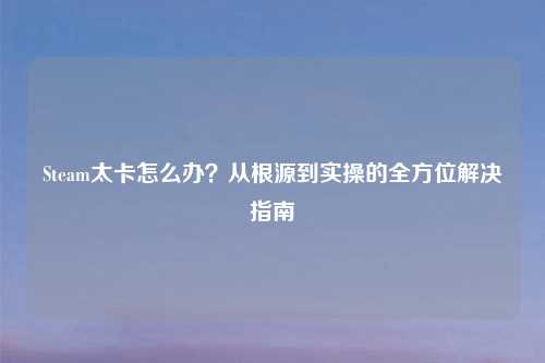 Steam太卡怎么办？从根源到实操的全方位解决指南