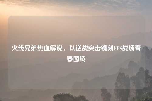 火线兄弟热血解说，以逆战突击镌刻FPS战场青春图腾