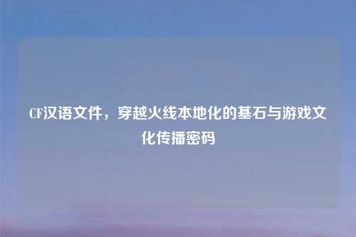 CF汉语文件，穿越火线本地化的基石与游戏文化传播密码