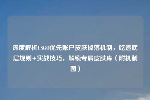 深度解析CSGO优先账户皮肤掉落机制，吃透底层规则+实战技巧，解锁专属皮肤库（附机制图）