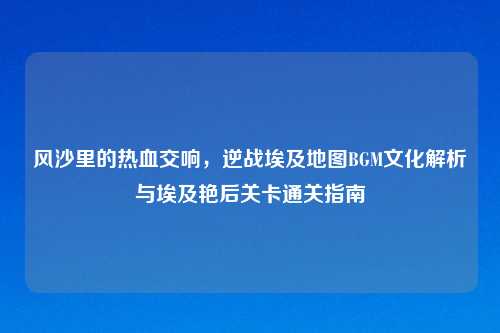 风沙里的热血交响，逆战埃及地图BGM文化解析与埃及艳后关卡通关指南