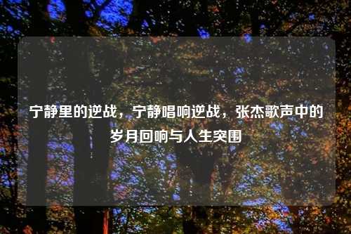 宁静里的逆战，宁静唱响逆战，张杰歌声中的岁月回响与人生突围