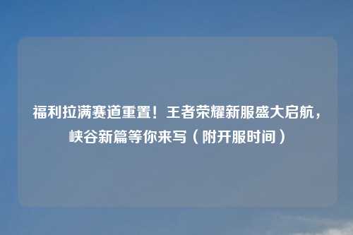 福利拉满赛道重置！王者荣耀新服盛大启航，峡谷新篇等你来写（附开服时间）