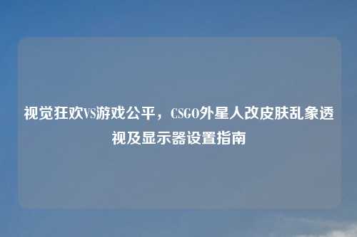 视觉狂欢VS游戏公平，CSGO外星人改皮肤乱象透视及显示器设置指南