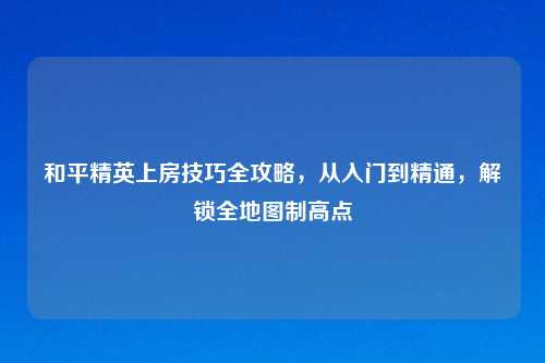 和平精英上房技巧全攻略，从入门到精通，解锁全地图制高点