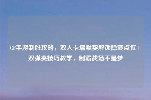 CF手游制胜攻略，双人卡墙默契解锁隐藏点位+双弹夹技巧教学，制霸战场不是梦