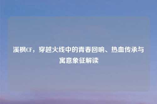 溪枫CF，穿越火线中的青春回响、热血传承与寓意象征解读