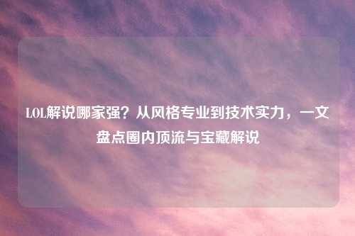 LOL解说哪家强？从风格专业到技术实力，一文盘点圈内顶流与宝藏解说