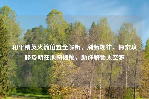和平精英火箭位置全解析，刷新规律、探索攻略及所在地图揭秘，助你解锁太空梦