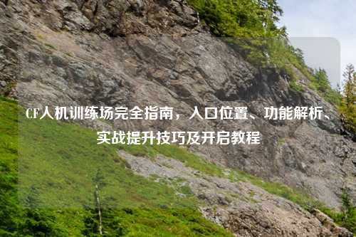 CF人机训练场完全指南，入口位置、功能解析、实战提升技巧及开启教程