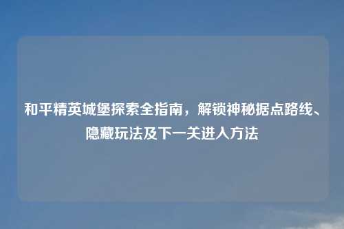 和平精英城堡探索全指南，解锁神秘据点路线、隐藏玩法及下一关进入     