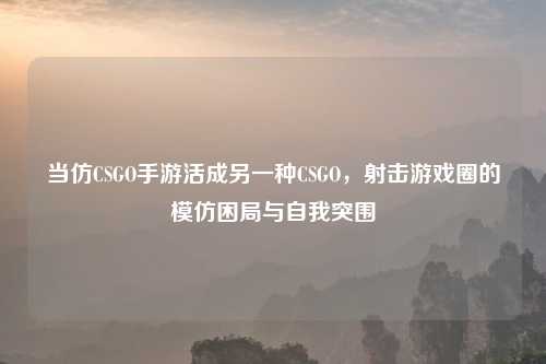 当仿CSGO手游活成另一种CSGO，射击游戏圈的模仿困局与自我突围