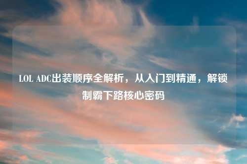 LOL ADC出装顺序全解析，从入门到精通，解锁制霸下路核心密码