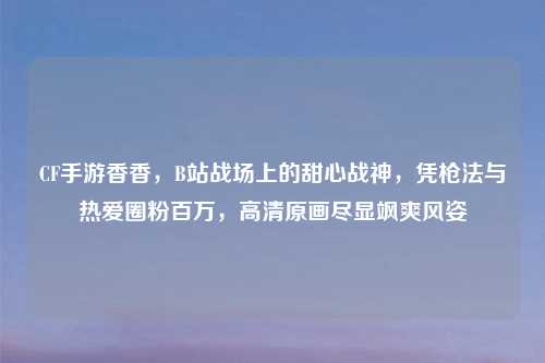 CF手游香香，B站战场上的甜心战神，凭枪法与热爱圈粉百万，高清原画尽显飒爽风姿