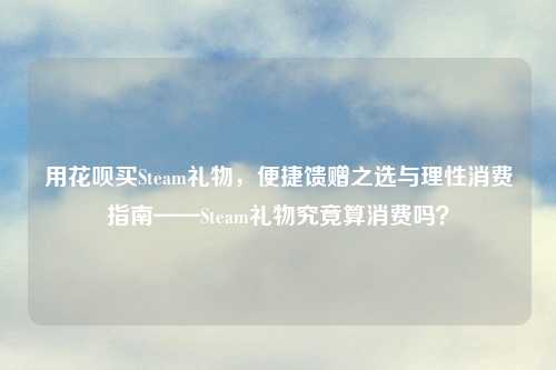 用花呗买Steam礼物，便捷馈赠之选与理性消费指南——Steam礼物究竟算消费吗？