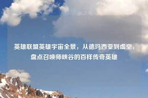 英雄联盟英雄宇宙全景，从德玛西亚到虚空，盘点召唤师峡谷的百样传奇英雄