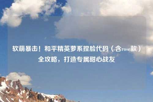 软萌暴击！和平精英萝系捏脸代码（含rose款）全攻略，打造专属甜心战友