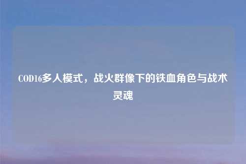 COD16多人模式，战火群像下的铁血角色与战术灵魂
