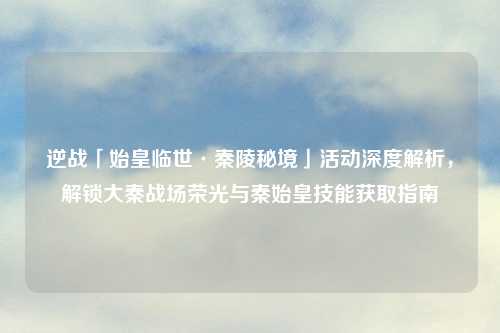 逆战「始皇临世·秦陵秘境」活动深度解析，解锁大秦战场荣光与秦始皇技能获取指南