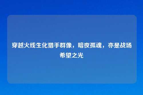 穿越火线生化猎手群像，暗夜孤魂，亦是战场希望之光