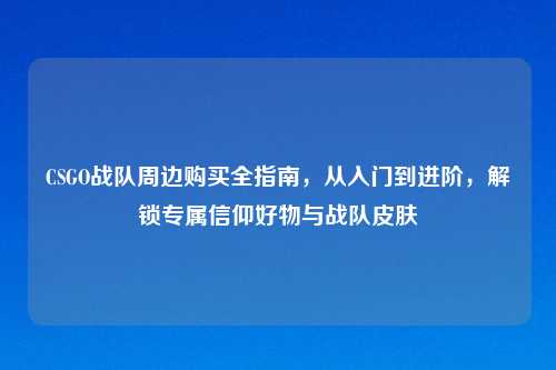 CSGO战队周边购买全指南，从入门到进阶，解锁专属信仰好物与战队皮肤