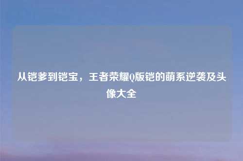 从铠爹到铠宝，王者荣耀Q版铠的萌系逆袭及头像大全