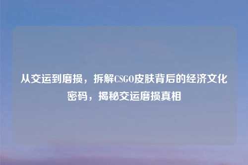 从交运到磨损，拆解CSGO皮肤背后的经济文化密码，揭秘交运磨损真相