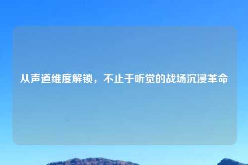 从声道维度解锁，不止于听觉的战场沉浸革命