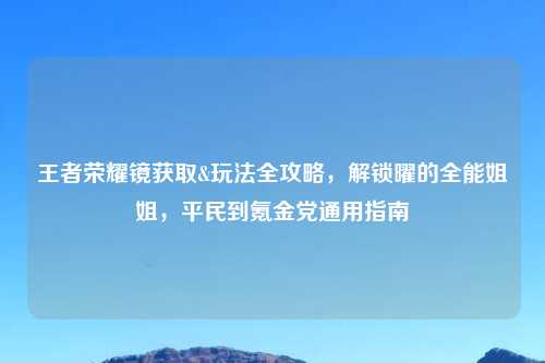 王者荣耀镜获取&玩法全攻略，解锁曜的全能姐姐，平民到氪金党通用指南