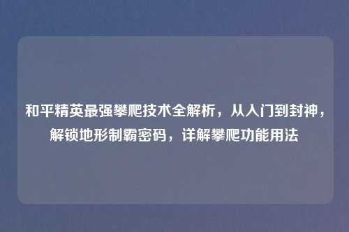 和平精英最强攀爬技术全解析，从入门到封神，解锁地形制霸密码，详解攀爬功能用法