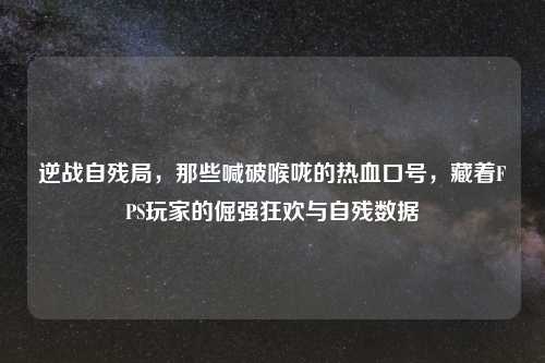 逆战自残局，那些喊破喉咙的热血口号，藏着FPS玩家的倔强狂欢与自残数据