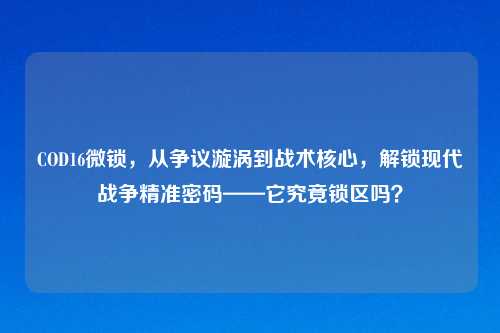 COD16微锁，从争议漩涡到战术核心，解锁现代战争精准密码——它究竟锁区吗？