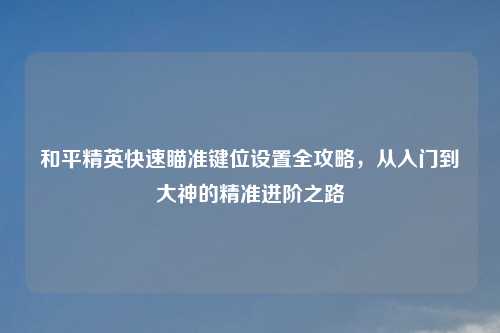 和平精英快速瞄准键位设置全攻略，从入门到大神的精准进阶之路