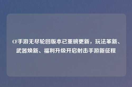 CF手游无尽轮回版本已重磅更新，玩法革新、武器焕新、福利升级开启射击手游新征程