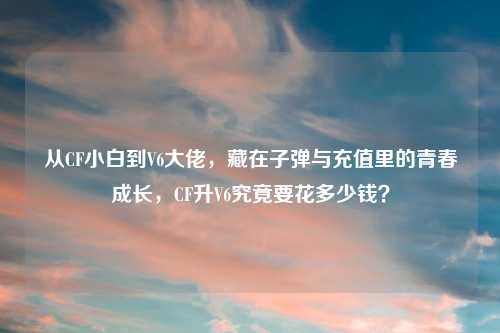 从CF小白到V6大佬，藏在子弹与充值里的青春成长，CF升V6究竟要花多少钱？