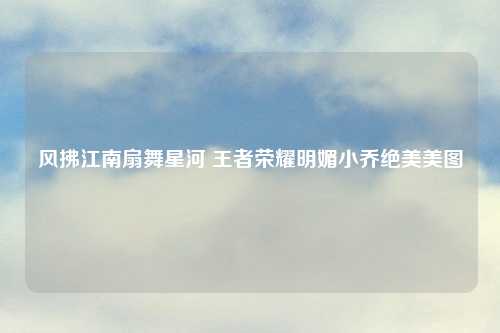 风拂江南扇舞星河 王者荣耀明媚小乔绝美美图